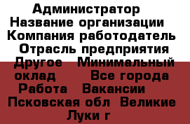 Администратор › Название организации ­ Компания-работодатель › Отрасль предприятия ­ Другое › Минимальный оклад ­ 1 - Все города Работа » Вакансии   . Псковская обл.,Великие Луки г.